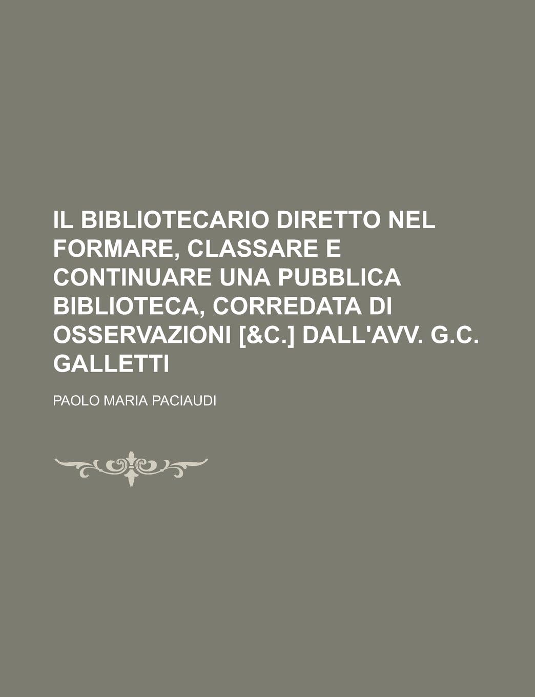 Il Bibliotecario Diretto Nel Formare, Classare E Continuare Una Pubblica Biblioteca, Corredata Di Osservazioni [&C.] Dall'avv. G.C. Galletti