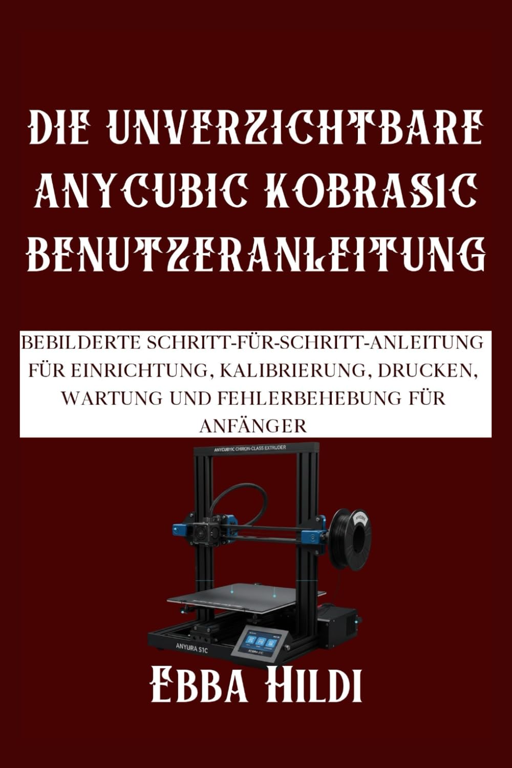 DIE UNVERZICHTBARE ANYCUBIC KOBRAS1C BENUTZERANLEITUNG: Bebilderte Schritt-für-Schritt-Anleitung für Einrichtung, Kalibrierung, Drucken, Wartung und Fehlerbehebung für Anfänger
