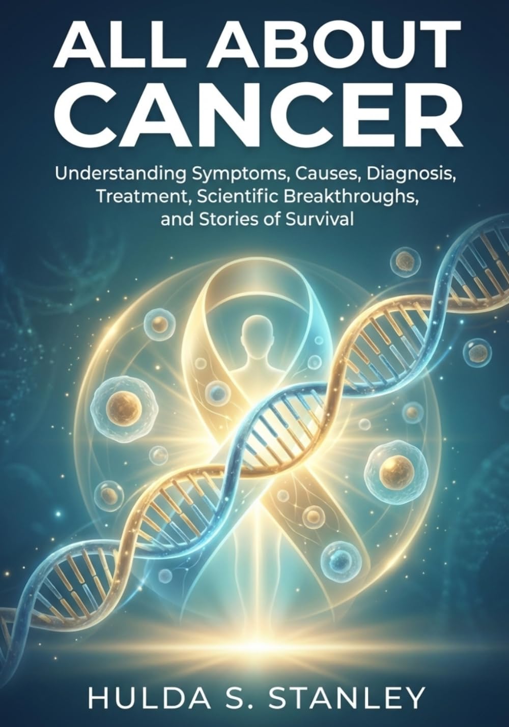 All About Cancer: Understanding Symptoms, Causes, Diagnosis, Treatment, Scientific Breakthroughs, and Stories of Survival