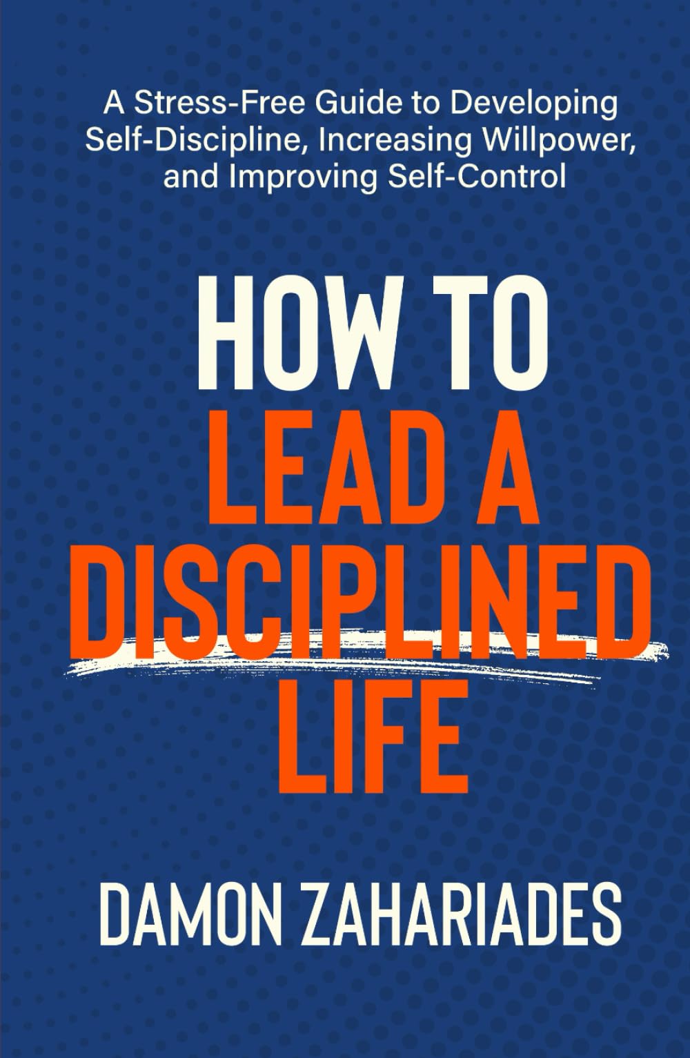 How to Lead a Disciplined Life: A Stress-Free Guide to Developing Self-Discipline, Increasing Willpower, and Improving Self-Control