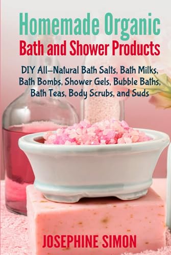 Homemade Organic Bath and Shower Products: DIY All-Natural Bath Salts, Bath Milks, Bath Bombs, Shower Gels, Bubble Baths, Bath Teas, Body Scrubs, Body Cleansers and Suds