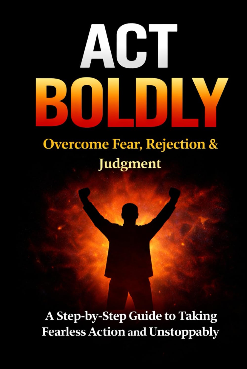 Act Boldly: Overcome Fear, Rejection and Judgment with this Step-by-Step Guide to Take Fearless Action and Living Unstoppably