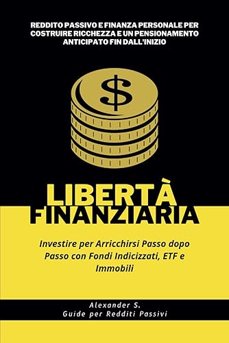 Libertà Finanziaria: Investire per Arricchirsi Passo dopo Passo con Fondi Indicizzati, ETF e Immobili: Reddito Passivo e Finanza Personale per ... e un Pensionamento Anticipato fin dall'Inizio