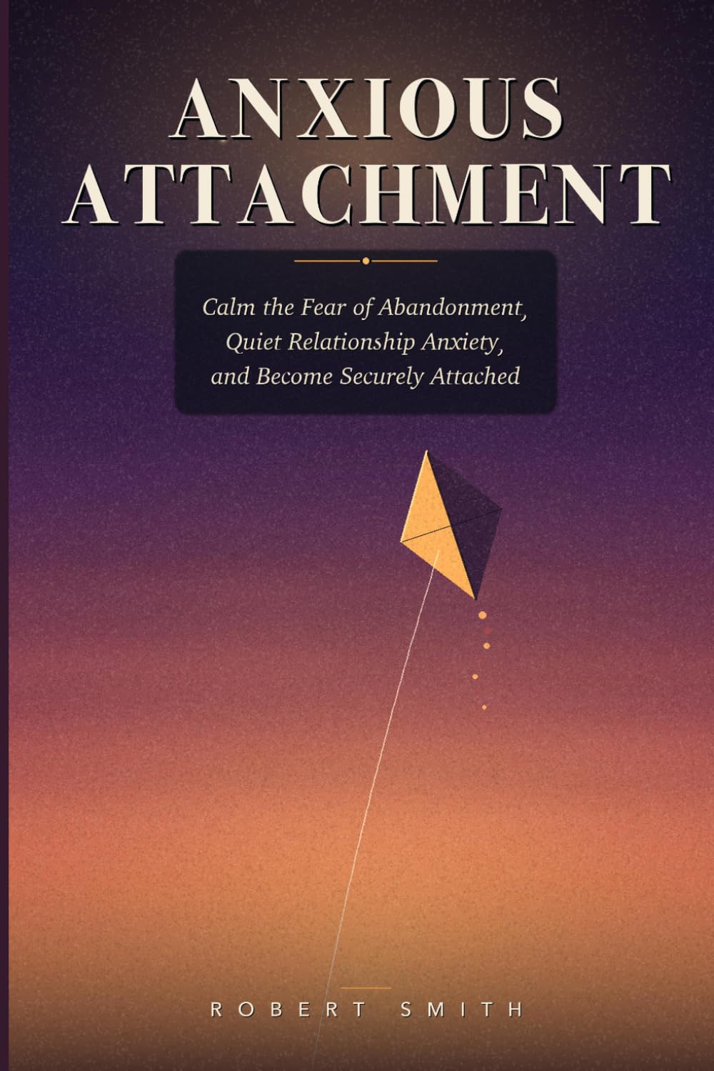 ANXIOUS ATTACHMENT: A Field Guide for the Anxious-Preoccupied Heart — How to Calm the Fear of Abandonment, Quiet Relationship Anxiety, and Become Securely Attached
