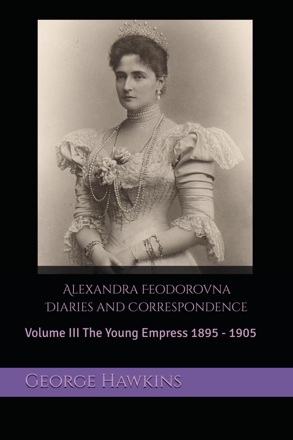 Alexandra Feodorovna Diaries and Correspondence: Volume III The Young Empress 1895 - 1905