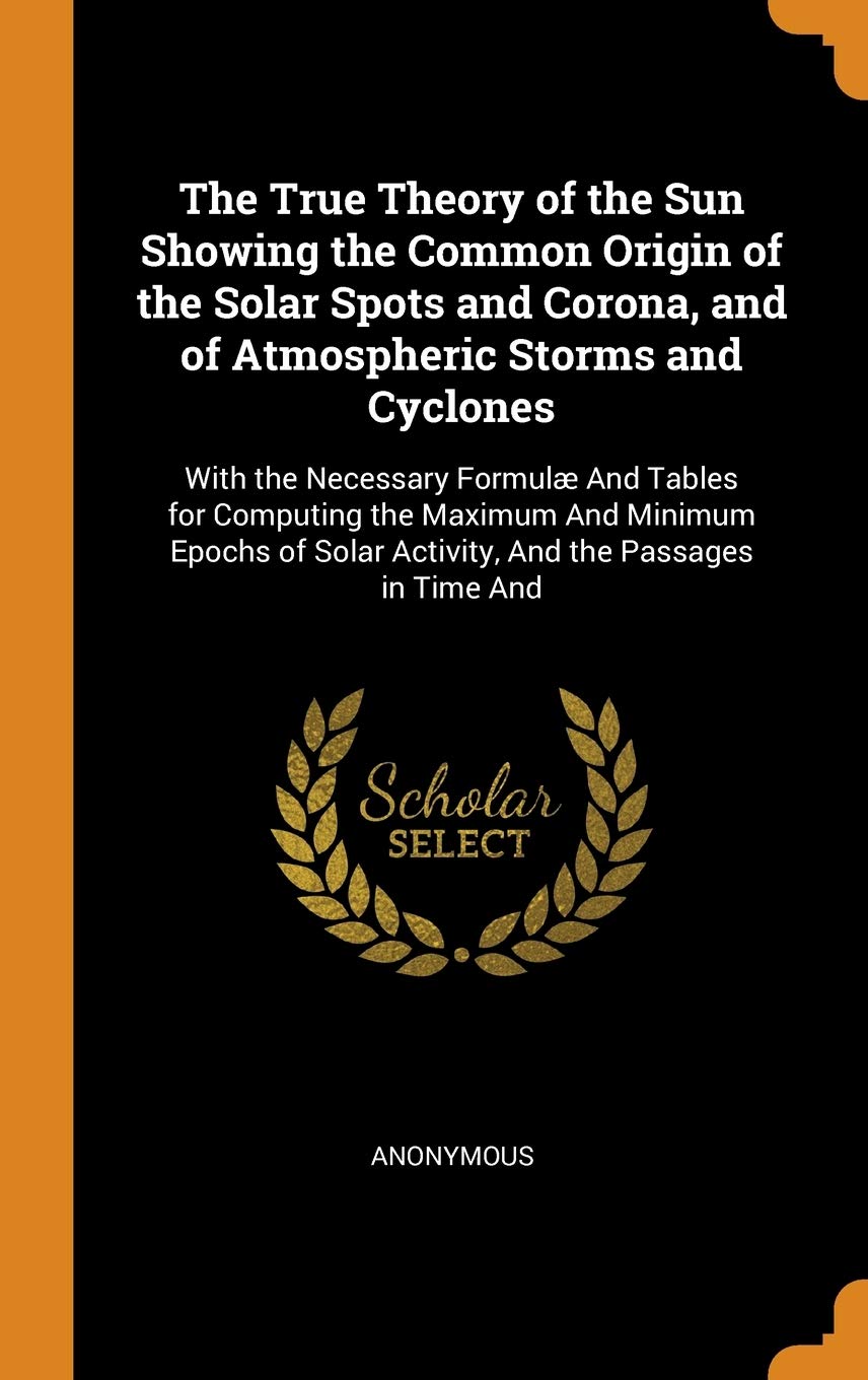 The True Theory of the Sun Showing the Common Origin of the Solar Spots and Corona, and of Atmospheric Storms and Cyclones: With the Necessary Formulæ ... Solar Activity, And the Passages in Time And