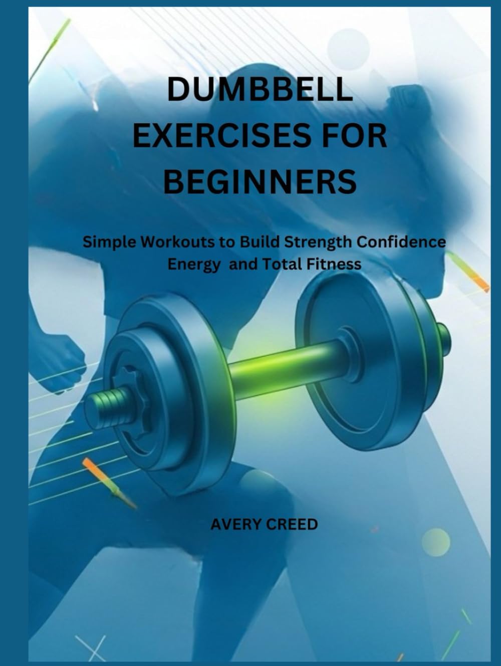 DUMBBELL EXERCISES FOR BEGINNERS: Simple Workouts to Build Strength Confidence Energy and Total Fitness
