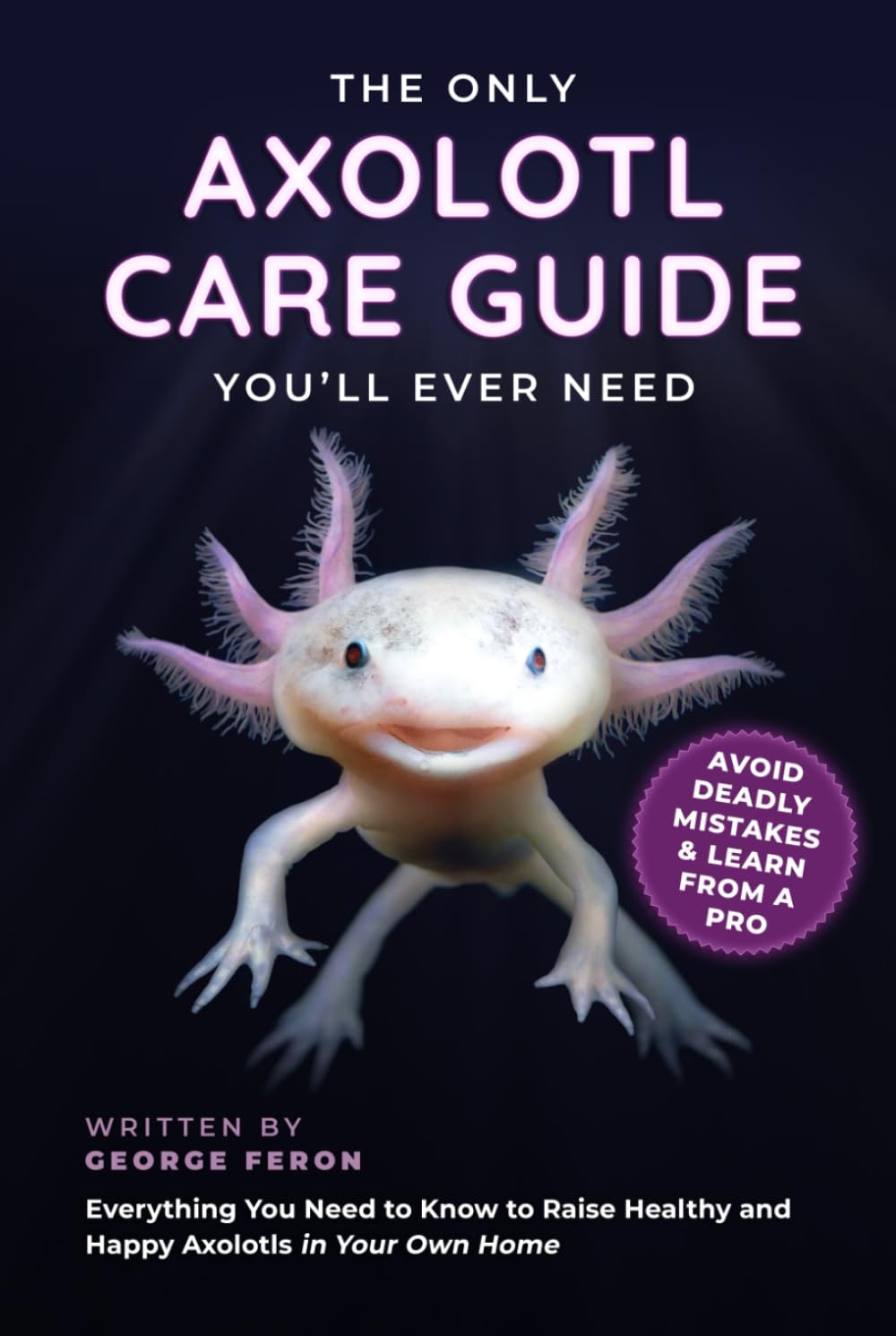 The Only Axolotl Care Guide You'll Ever Need: Avoid Deadly Mistakes & Learn from a Pro - Everything You Need to Know to Raise Healthy and Happy Axolotls in Your Own Home