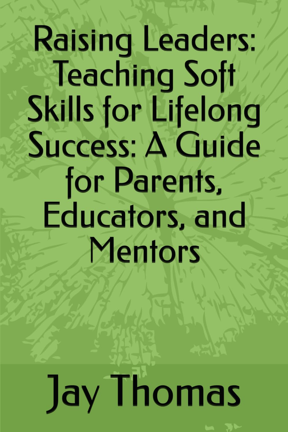 Raising Leaders: Teaching Soft Skills for Lifelong Success: A Guide for Parents, Educators, and Mentors