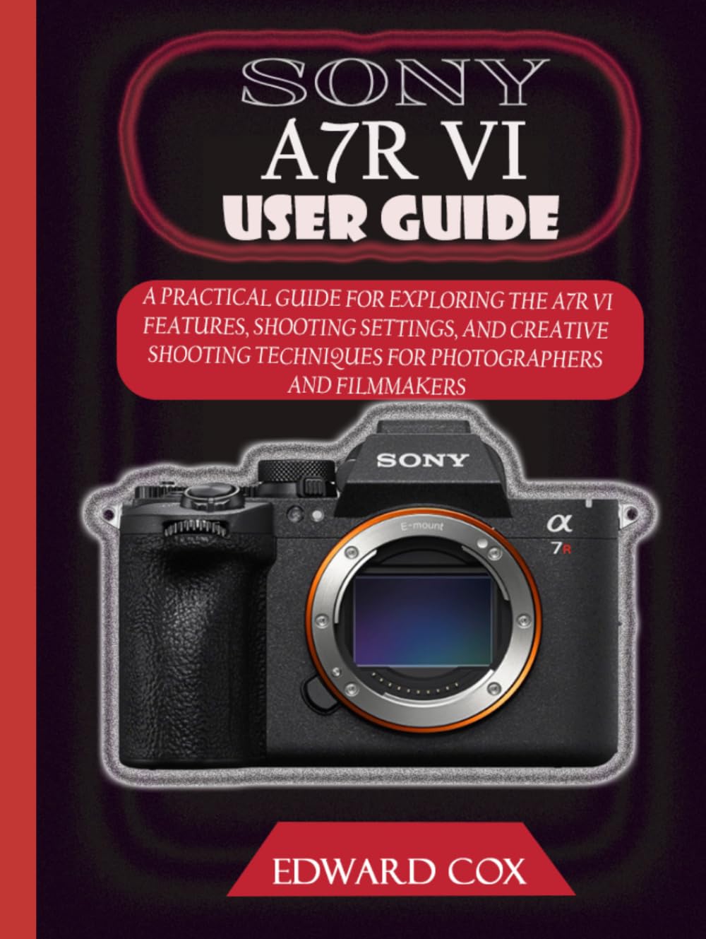 SONY A7R VI USER GUIDE: A PRACTICAL GUIDE FOR EXPLORING THE A7R VI FEATURES, SHOOTING SETTINGS, AND CREATIVE SHOOTING TECHNIQUES FOR PHOTOGRAPHERS AND FILMMAKERS