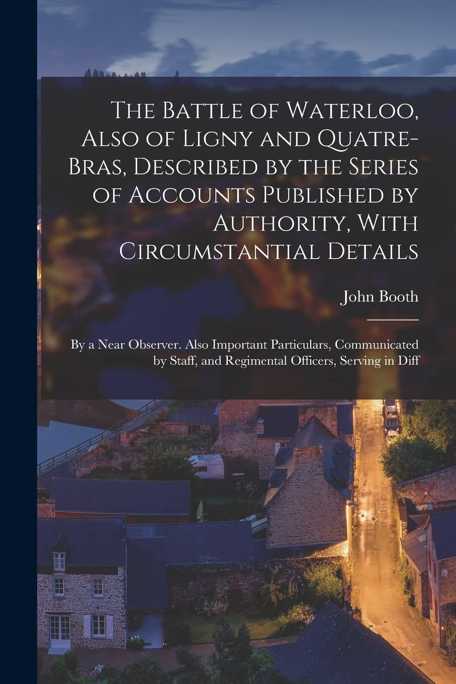 The Battle of Waterloo, Also of Ligny and Quatre-Bras, Described by the Series of Accounts Published by Authority, With Circumstantial Details: By a ... and Regimental Officers, Serving in Diff