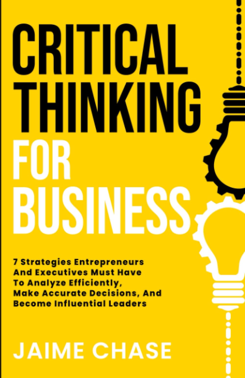 Critical Thinking For Business: 7 Strategies Entrepreneurs And Executives Must Have To Analyze Efficiently, Make Accurate Decisions, And Become Influential Leaders