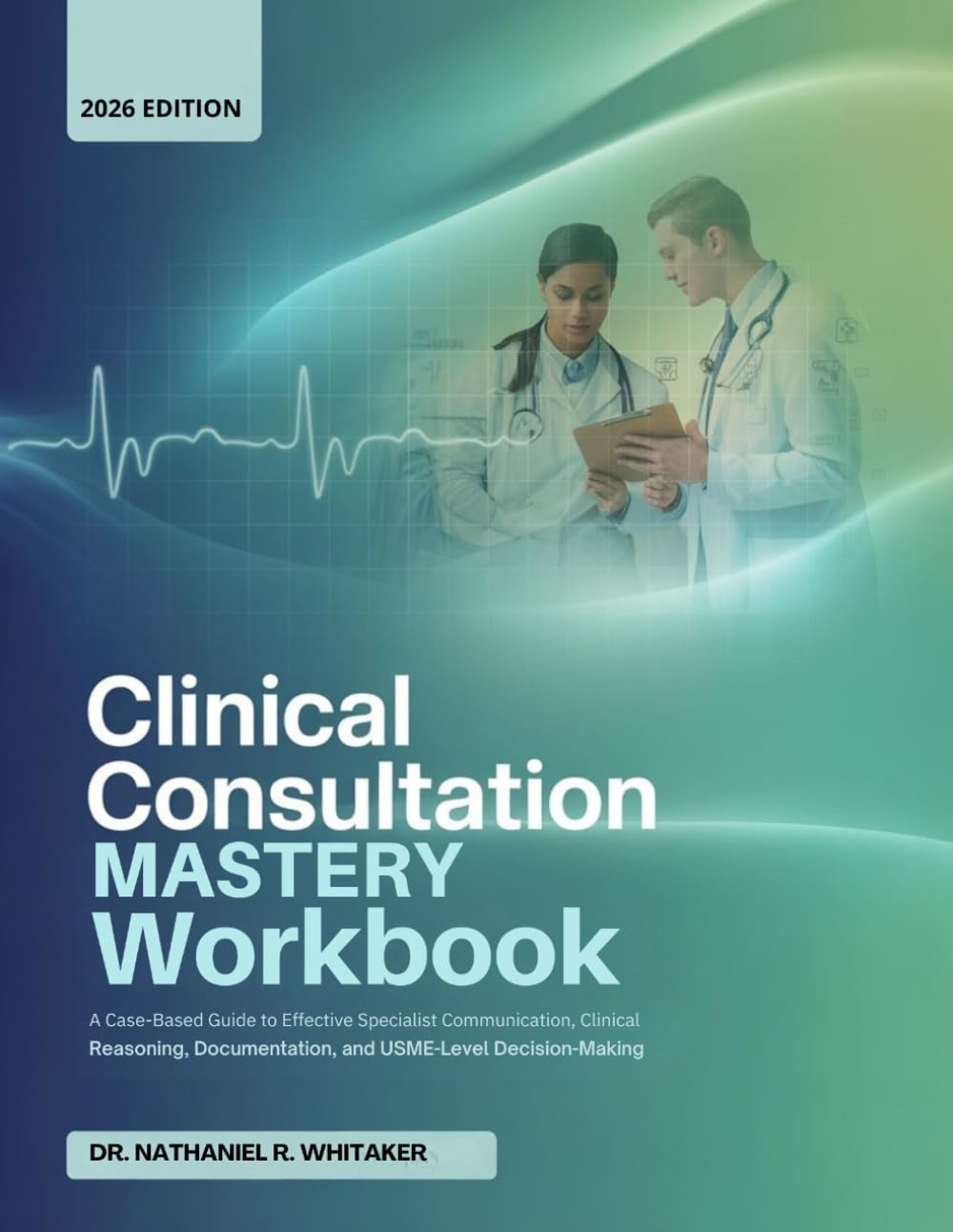 Clinical Consultation Mastery Workbook: A Case-Based Guide to Effective Specialist Communication, Clinical Reasoning, Documentation, and USMLE-Level Decision-Making