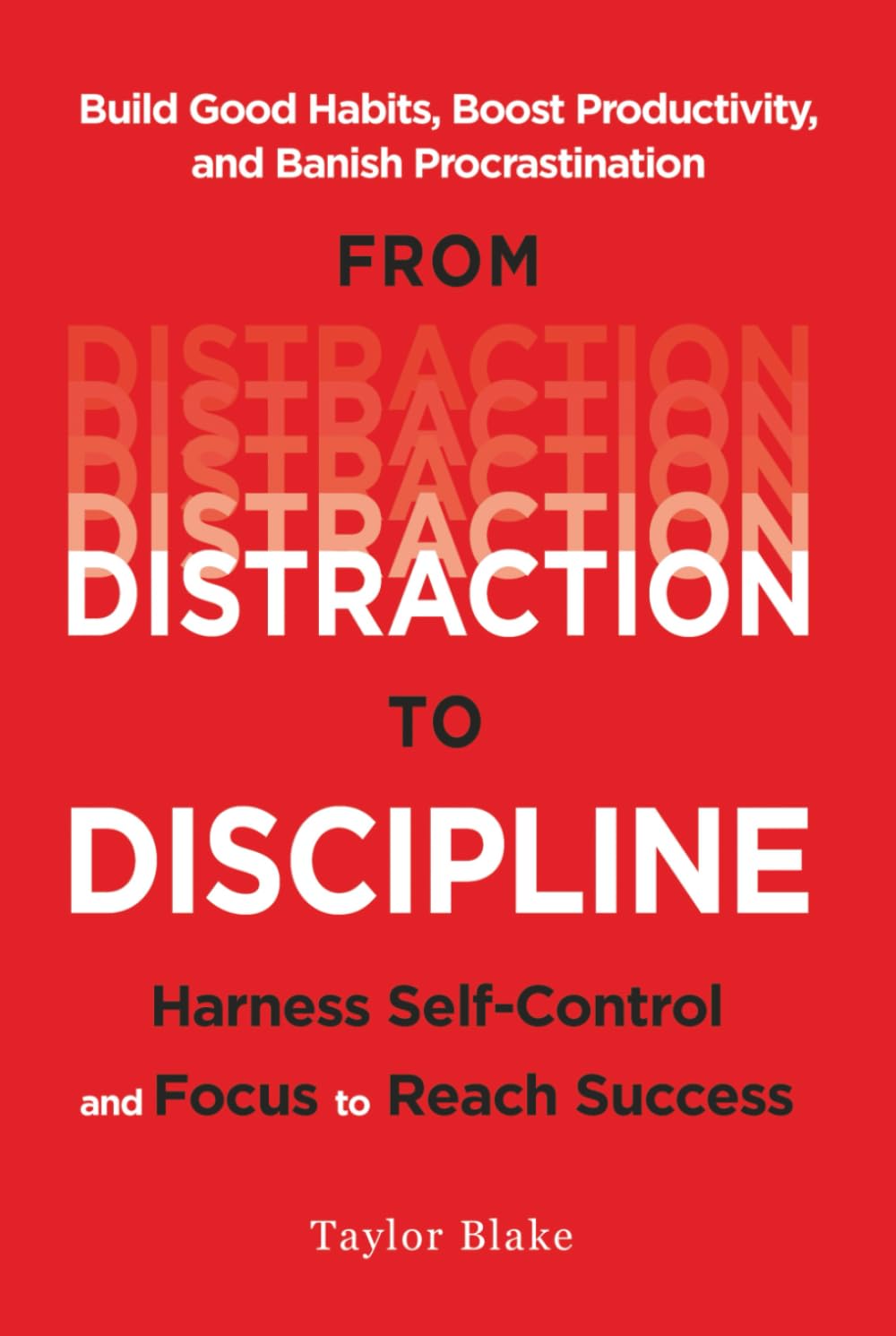 From Distraction to Discipline: Harness Self-Control and Focus to Reach Success: Build Good Habits, Boost Productivity, and Banish Procrastination