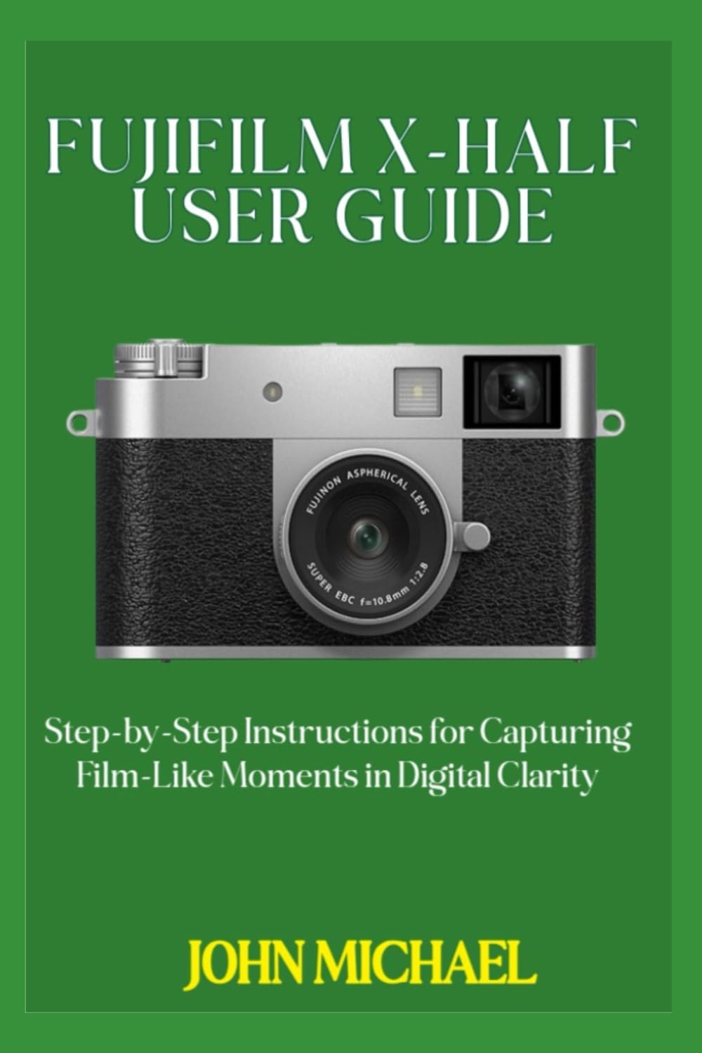 FUJIFILM X-HALF USER GUIDE: Step-by-Step Instructions for Capturing Film-Like Moments in Digital Clarity