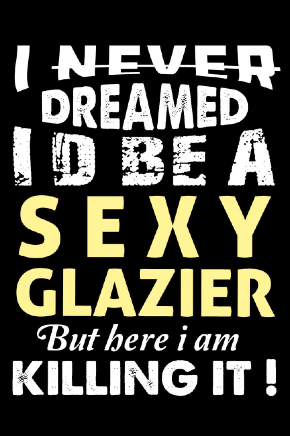 I Never Dreamed I'd Be a Sexy Glazier But Here I Am Killing It: Perfect Gift Idea For Glazier Line Journal Notebook For Women And Men