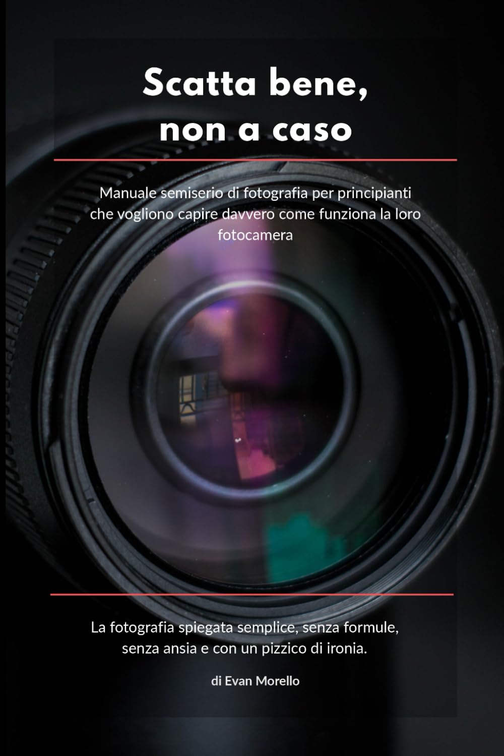 SCATTA BENE, NON A CASO: Manuale semiserio di fotografia per principianti che vogliono capire davvero come funziona la loro fotocamera