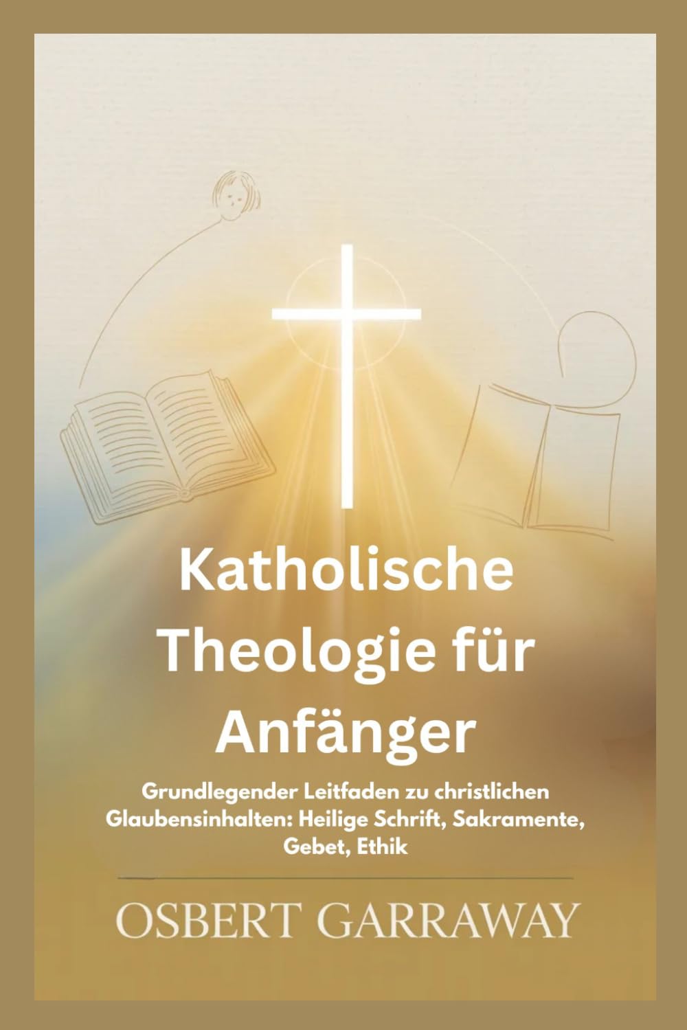 Katholische Theologie für Anfänger: Grundlegender Leitfaden zu christlichen Glaubensinhalten: Heilige Schrift, Sakramente, Gebet, Ethik