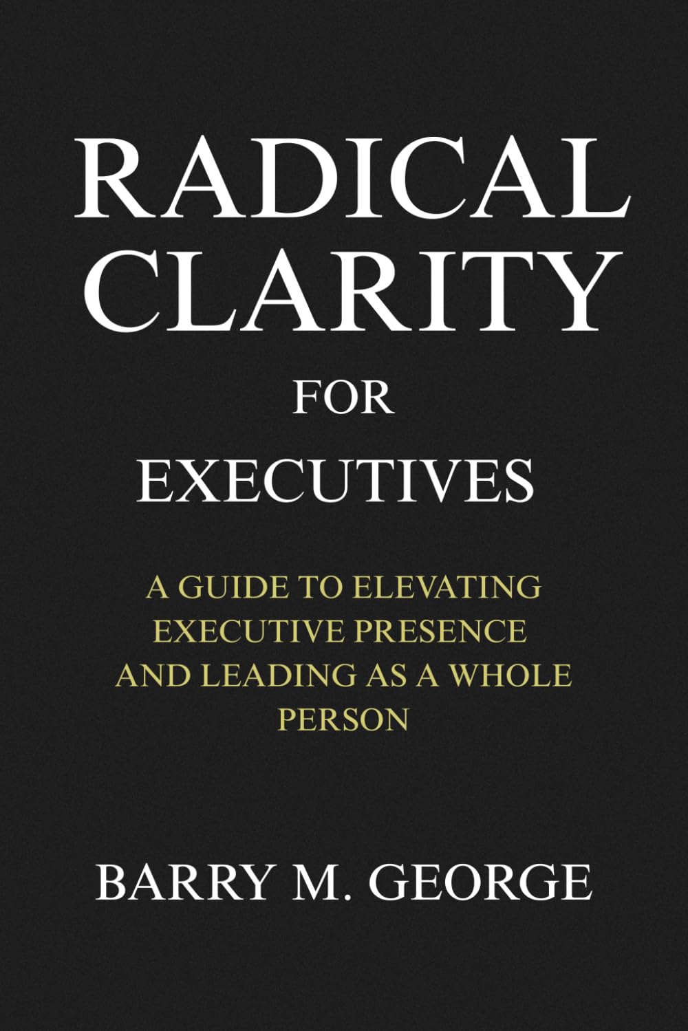 RADICAL CLARITY FOR EXECUTIVES: A Guide to Elevating Executive Presence and leading as a Whole Person