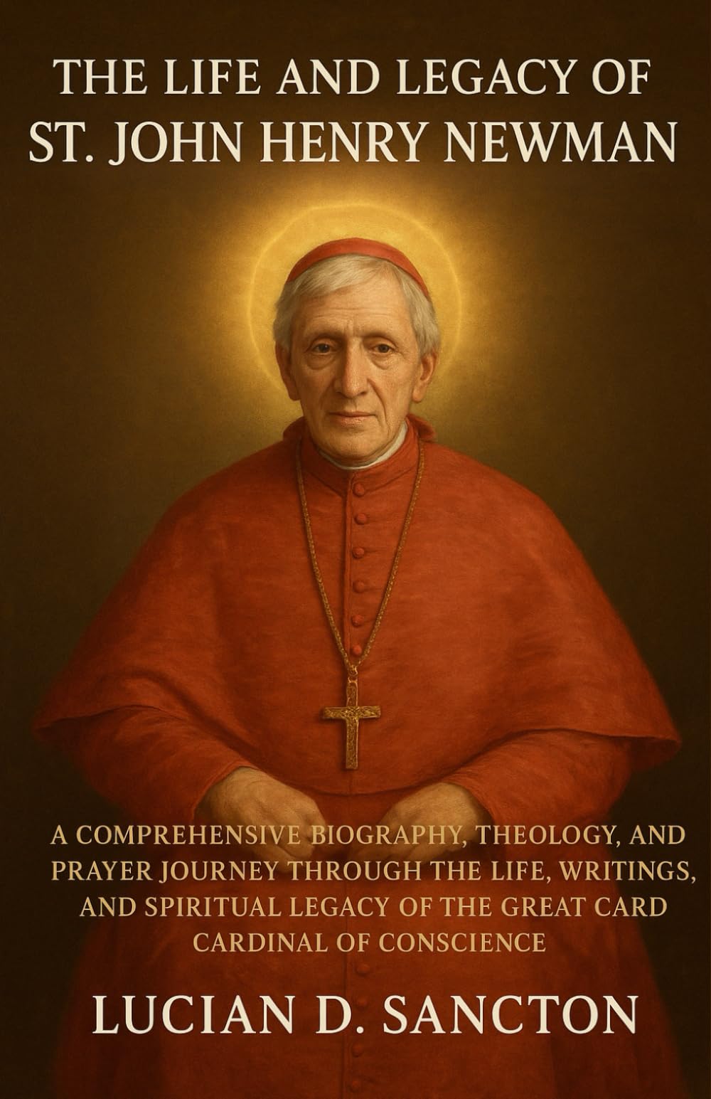 THE LIFE AND LEGACY OF ST. JOHN HENRY NEWMAN: A COMPREHENSIVE BIOGRAPHY, THEOLOGY, AND PRAYER JOURNEY THROUGH THE LIFE, WRITINGS, AND SPIRITUAL LEGACY OF THE GREAT CARDINAL OF CONSCIENCE