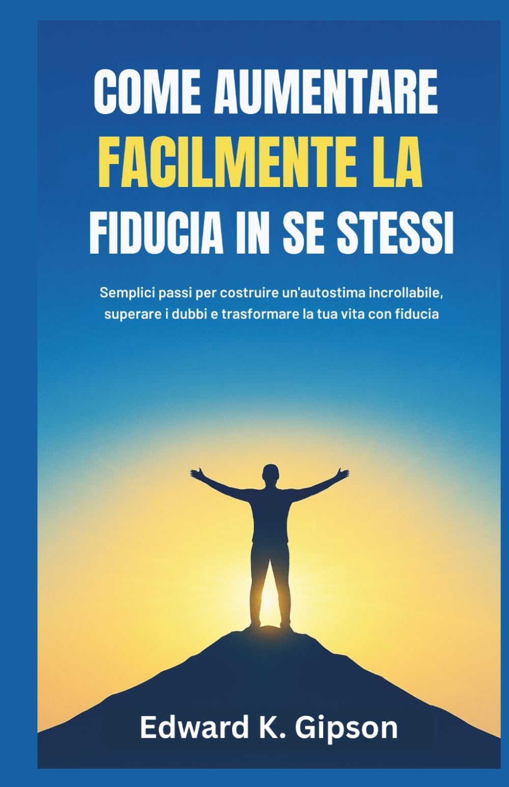 COME AUMENTARE FACILMENTE LA FIDUCIA IN SE STESSI: Semplici passi per costruire un'autostima incrollabile, superare i dubbi e trasformare la tua vita con fiducia