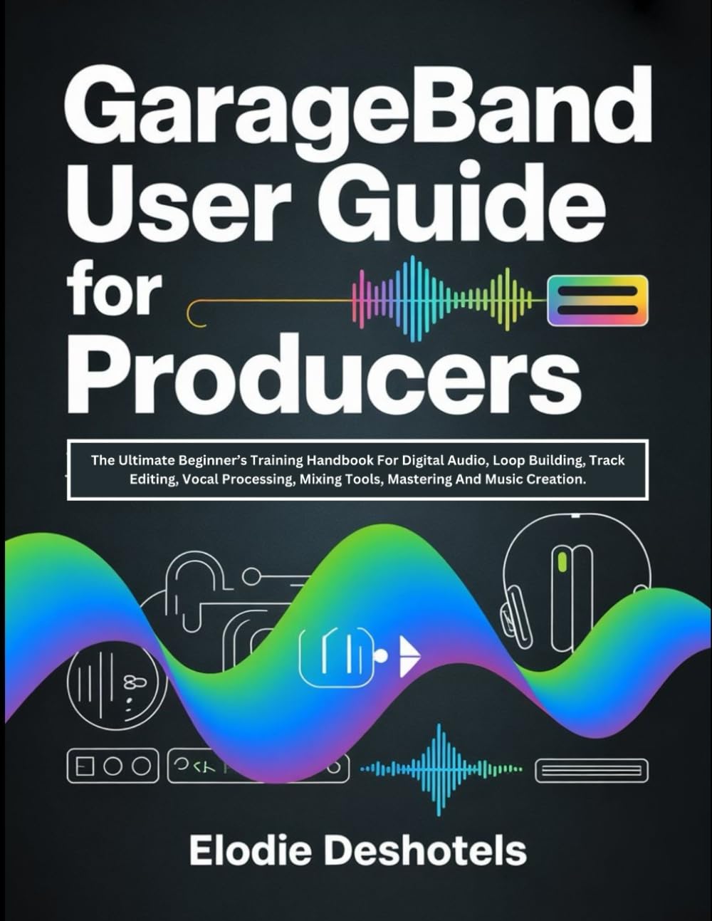 GarageBand User Guide for Producers: The Ultimate Beginner’s Training Handbook For Digital Audio, Loop Building, Track Editing, Vocal Processing, Mixing Tools, Mastering And Music Creation.