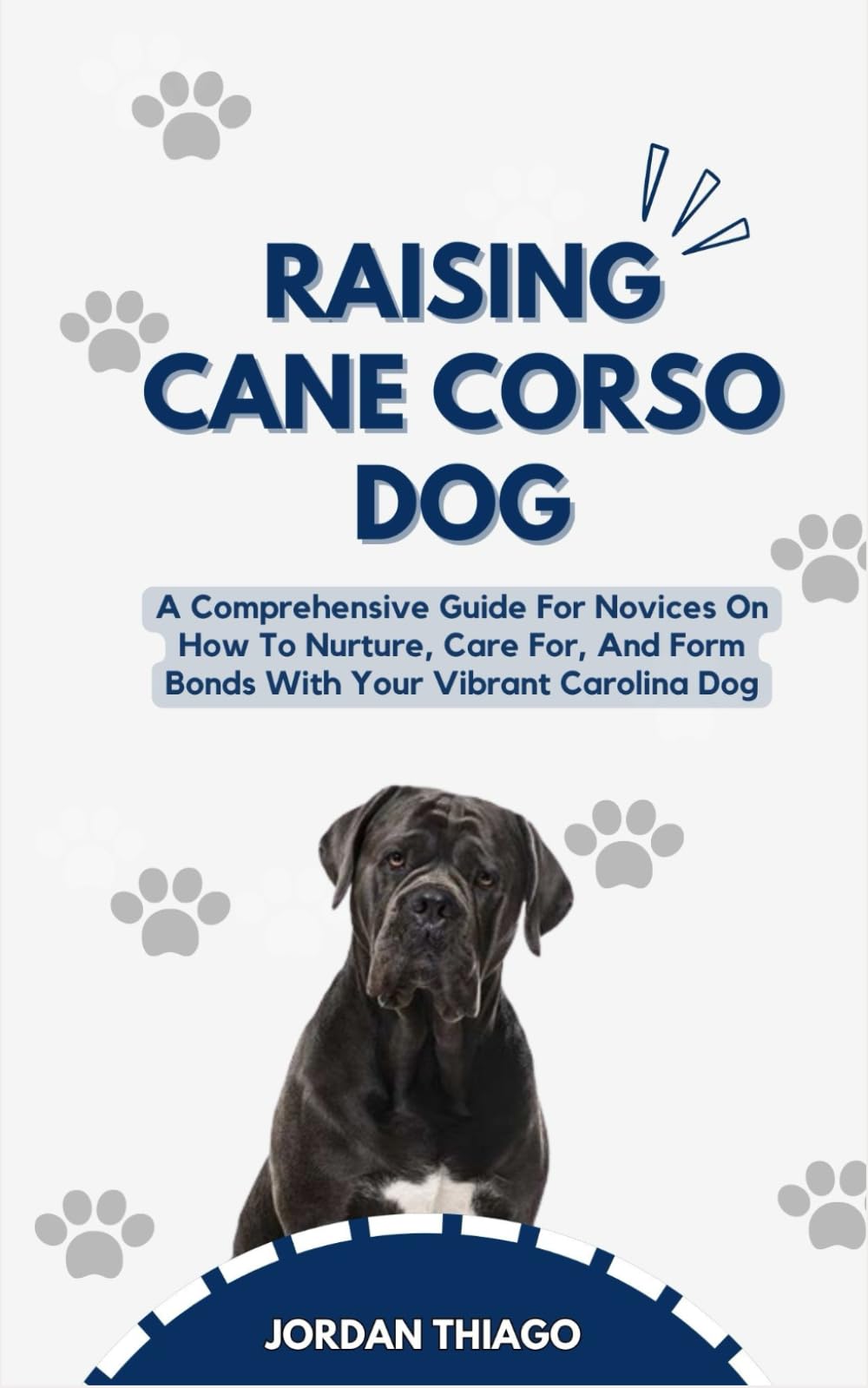 RAISING CANE CORSO DOG: A Comprehensive Guide For Novices On How To Nurture, Care For, And Form Bonds With Your Vibrant Cane Corso Dog