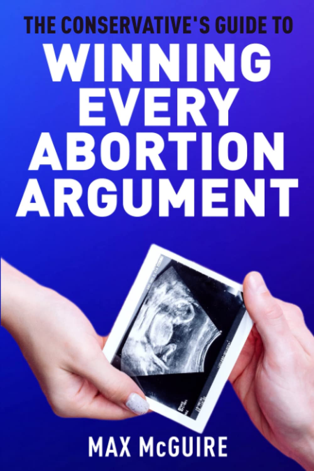The Conservative's Guide to Winning Every Abortion Argument (The Conservative's Guide to Winning Arguments)