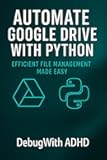 Automate Google Drive with Python: Backup, Sync, and Organize Your Files Like a Pro (Automate Everything with Python)