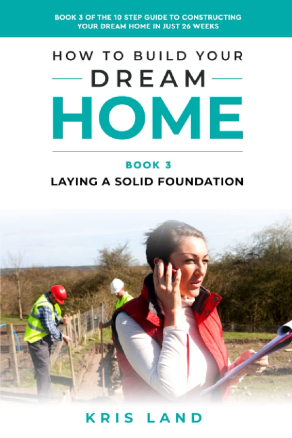 How To Build Your Dream Home: Laying a Solid Foundation, Book 3 Of The 10 Step Guide to Constructing Your Dream Home In Just 26 Weeks, While Saving Up To $50,000