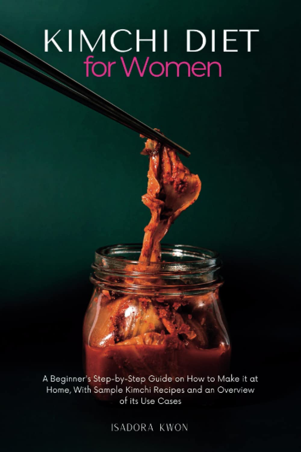 Kimchi Diet for Women: A Beginner's Step-by-Step Guide on How to Make it at Home, With Sample Kimchi Recipes and an Overview of its Use Cases