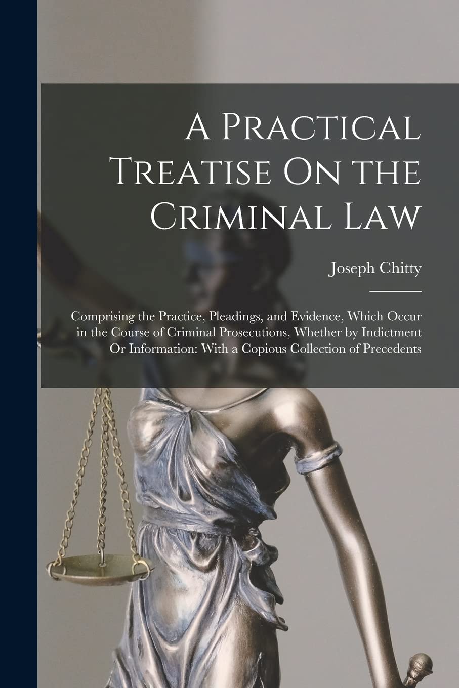 A Practical Treatise On the Criminal Law: Comprising the Practice, Pleadings, and Evidence, Which Occur in the Course of Criminal Prosecutions, ... With a Copious Collection of Precedents