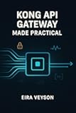 KONG API GATEWAY MADE PRACTICAL: Build, secure, and automate modern APIs with Kong Gateway, routing, plugins, authentication, rate limits, and observability
