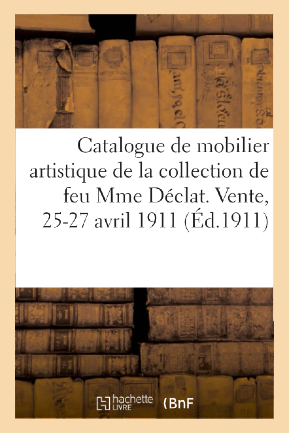 Catalogue de Mobilier Artistique, Tableaux, Porcelaines de Chine Et Faïences, Bronzes, Livre, Sièges: Et Meubles de Style, Tapisseries de la Collection de Feu Mme Déclat. Vente, 25-27 Avril 1911