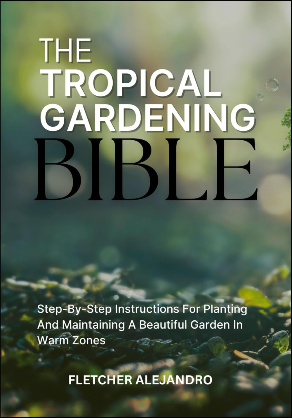 THE TROPICAL GARDENING BIBLE: Step-By-Step Instructions For Planting And Maintaining A Beautiful Garden In Warm Zones
