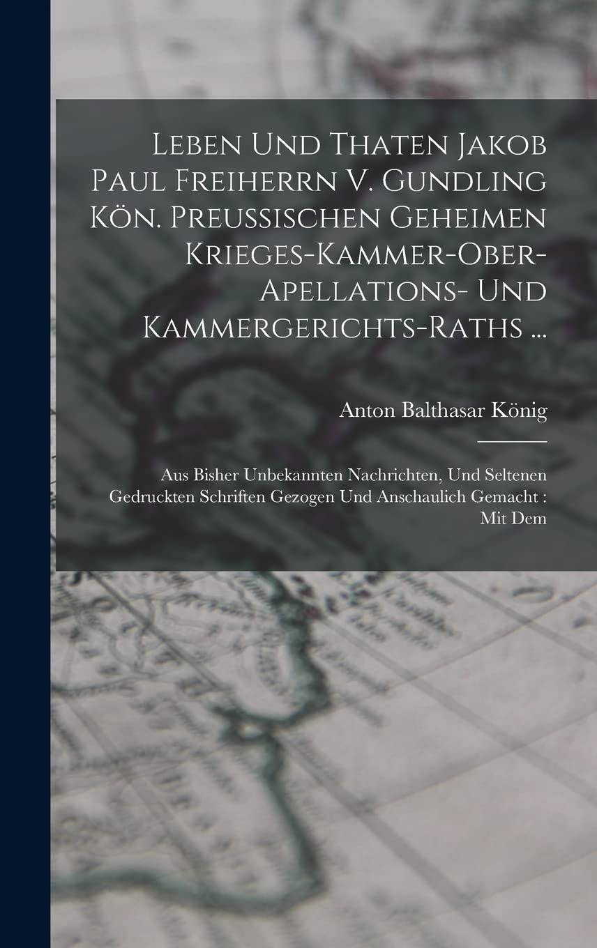 Leben Und Thaten Jakob Paul Freiherrn V. Gundling Kön. Preußischen Geheimen Krieges-kammer-ober-apellations- Und Kammergerichts-raths ...: Aus Bisher ... Gezogen Und Anschaulich Gemacht: Mit Dem