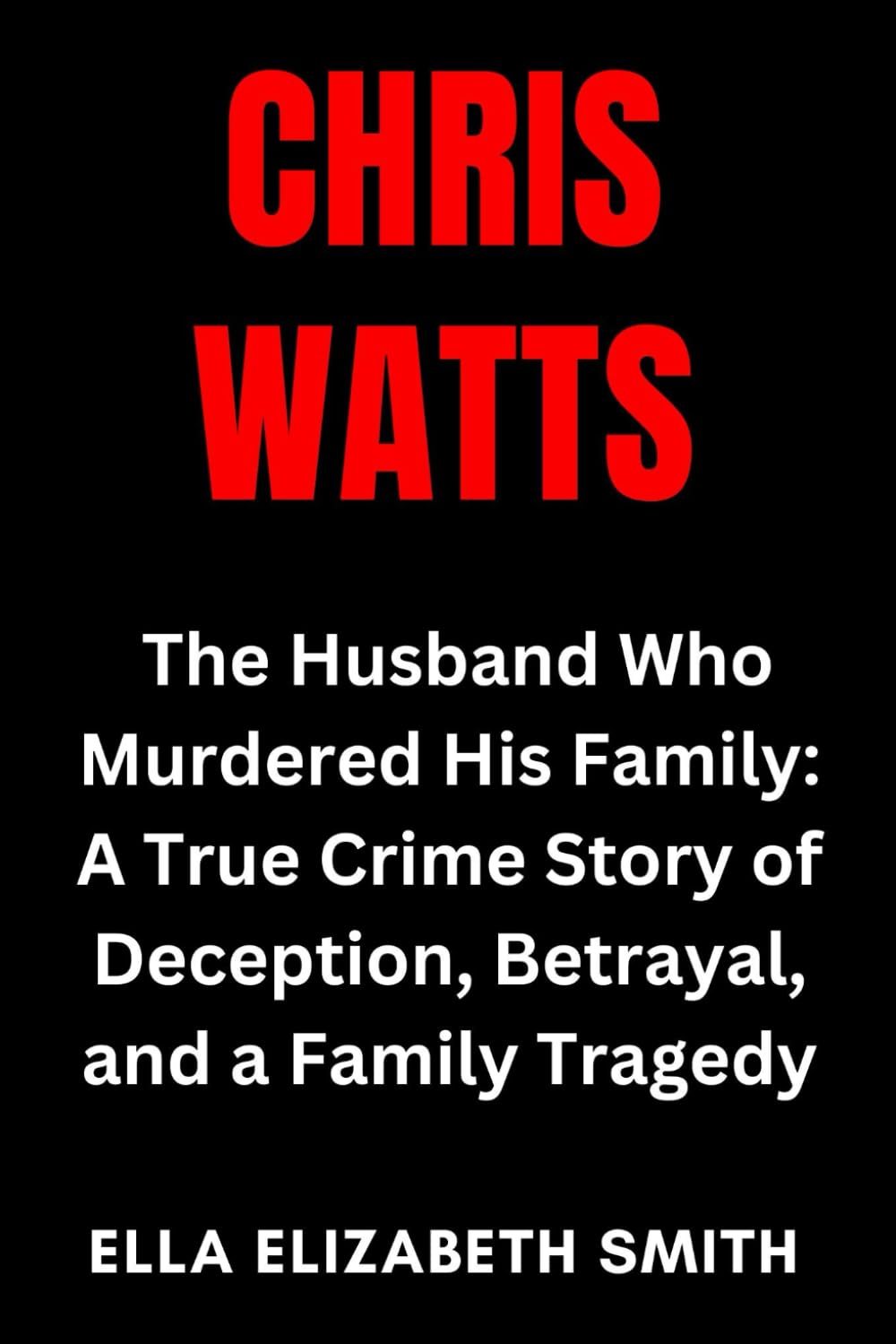 Chris Watts: The Husband Who Murdered His Family: A True Crime Story of Deception, Betrayal, and a Family Tragedy (Love Gone Lethal - True stories of ... and relationships that ended in murder.)