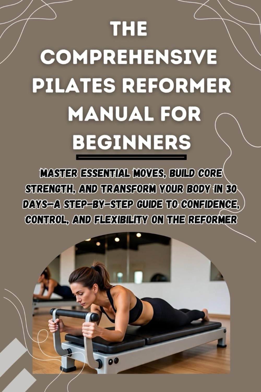 THE COMPREHENSIVE PILATES REFORMER MANUAL FOR BEGINNERS: Master Essential Moves, Build Core Strength, and Transform Your Body in 30 Days—A Step-by-Step Guide to Confidence, Control, and Flexibility.