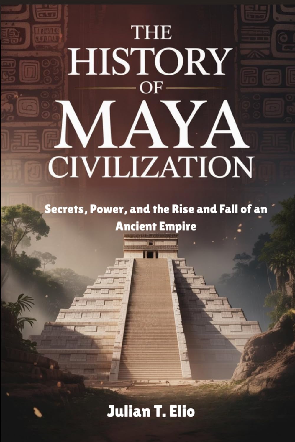 THE HISTORY OF MAYAN CIVILIZATION: Secrets, Power, and the Rise and Fall of an Ancient Empire
