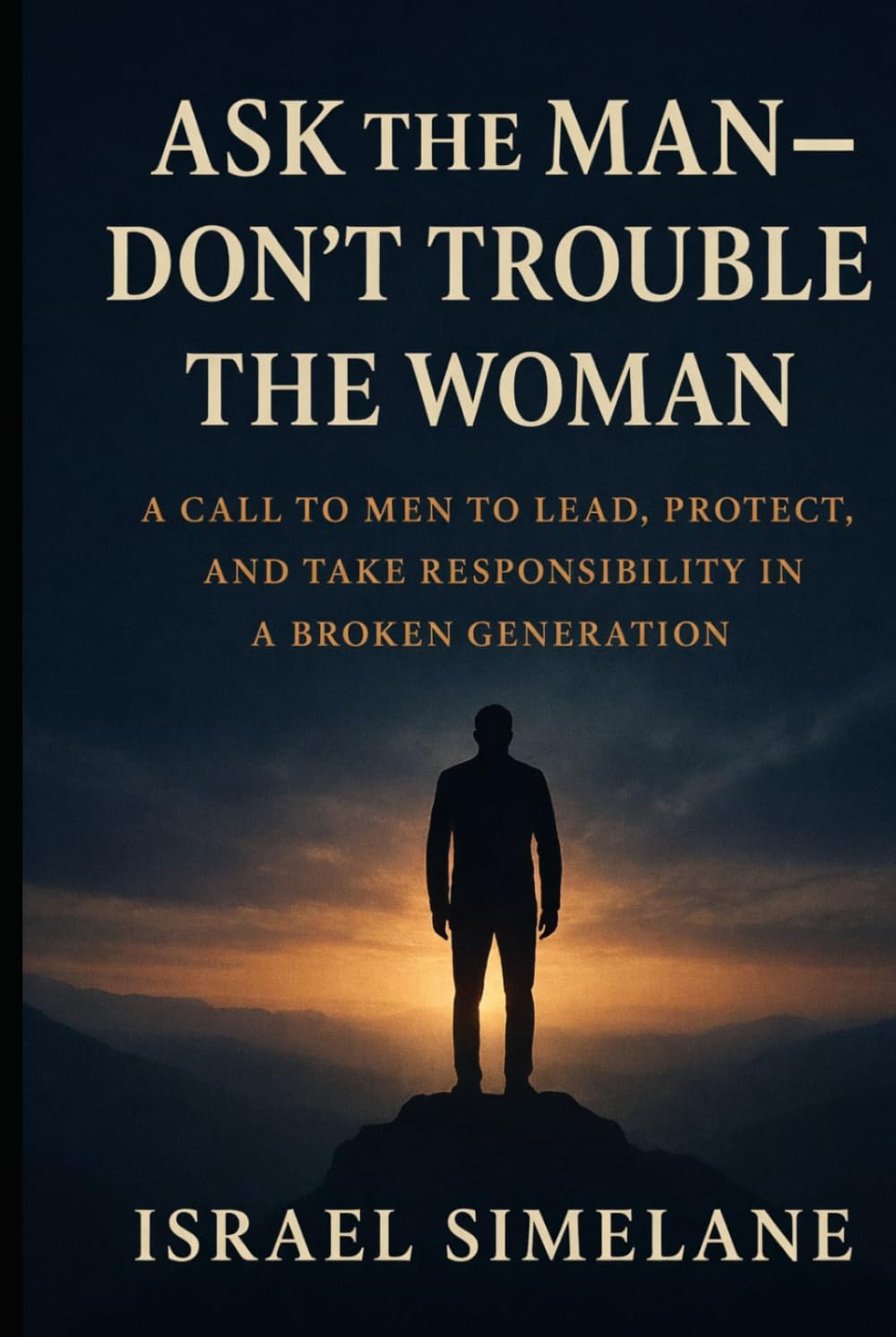 Ask The Man Dont Trouble The Woman: A Call to Men to Lead, Protect, and Take Responsibility in a Broken Generation