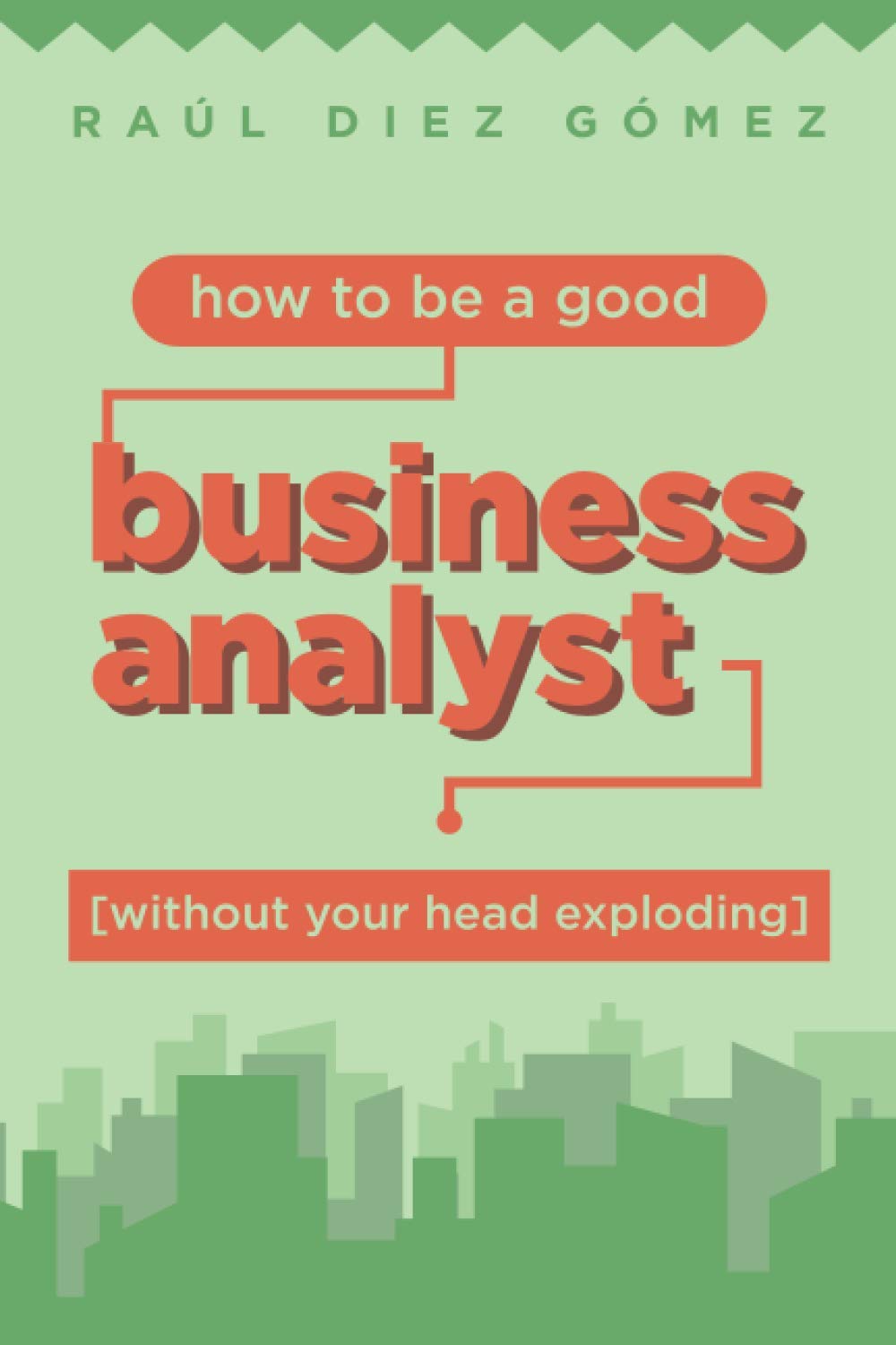 How to be a good Business Analyst (without your head exploding): Practical advice to become a successful IT Business Analyst