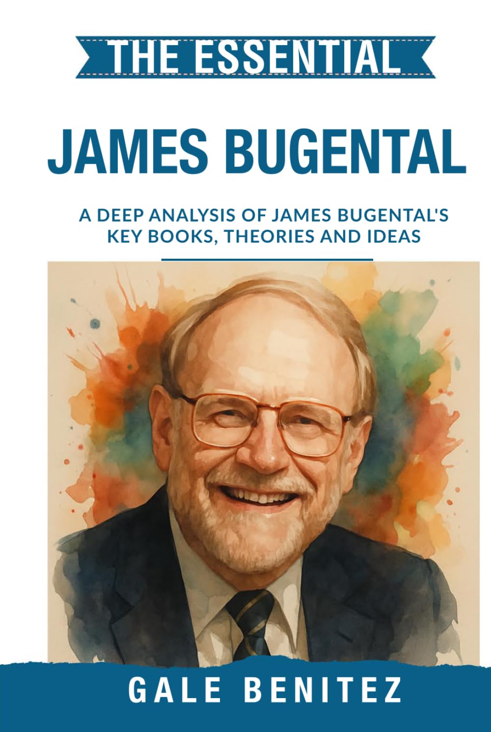 The Essential James Bugental: A Deep Analysis Of James Bugental's Key Books, Theories and Ideas: Existential Humanistic Therapy, Presence, Authenticity & the Therapeutic Relationship