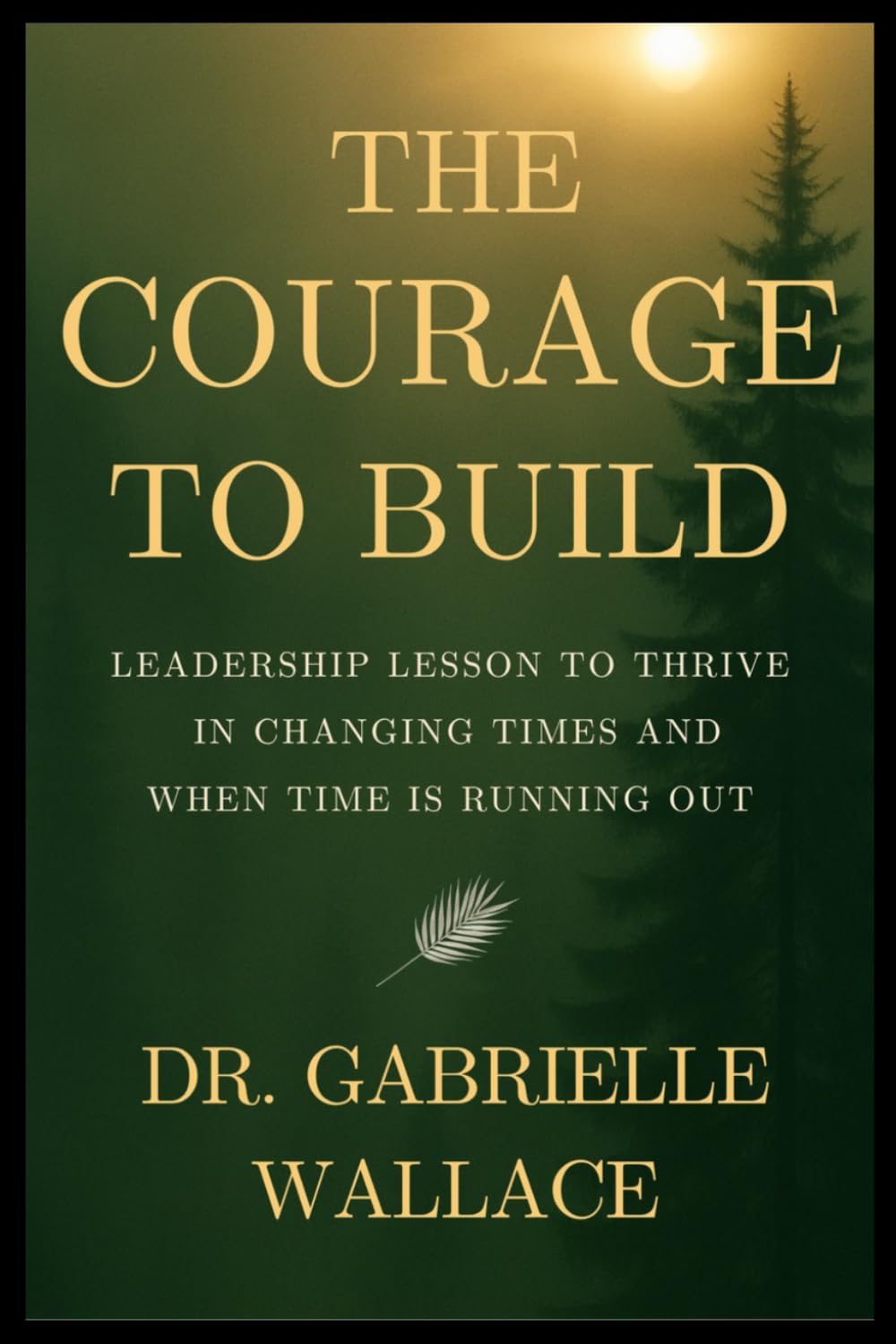 The Courage to Build: Leadership Lessons to Thrive in Changing Times and When Time is Running Out