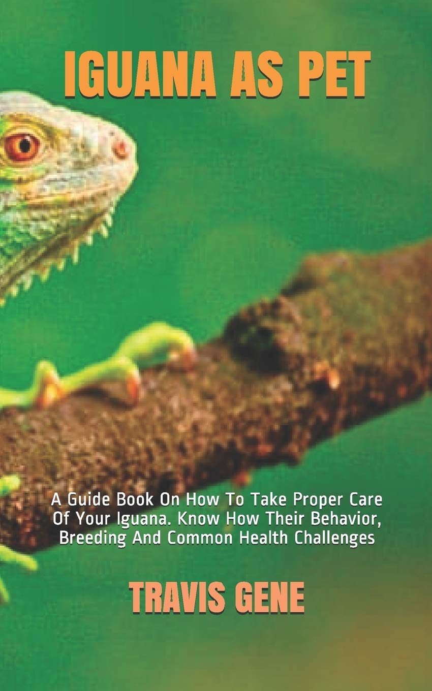 IGUANA AS PET: A Guide Book On How To Take Proper Care Of Your Iguana. Know How Their Behavior, Breeding And Common Health Challenges