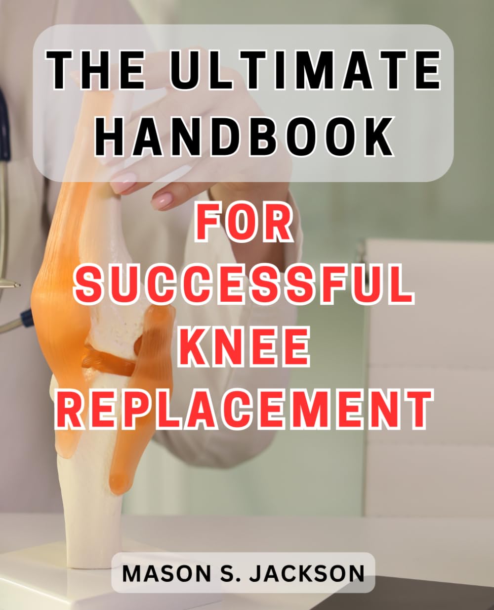 The Ultimate Handbook for Successful Knee Replacement: The Essential Guide to Achieving Victory in Knee Replacement Surgery - Unlocking Success Secrets for Lasting Results