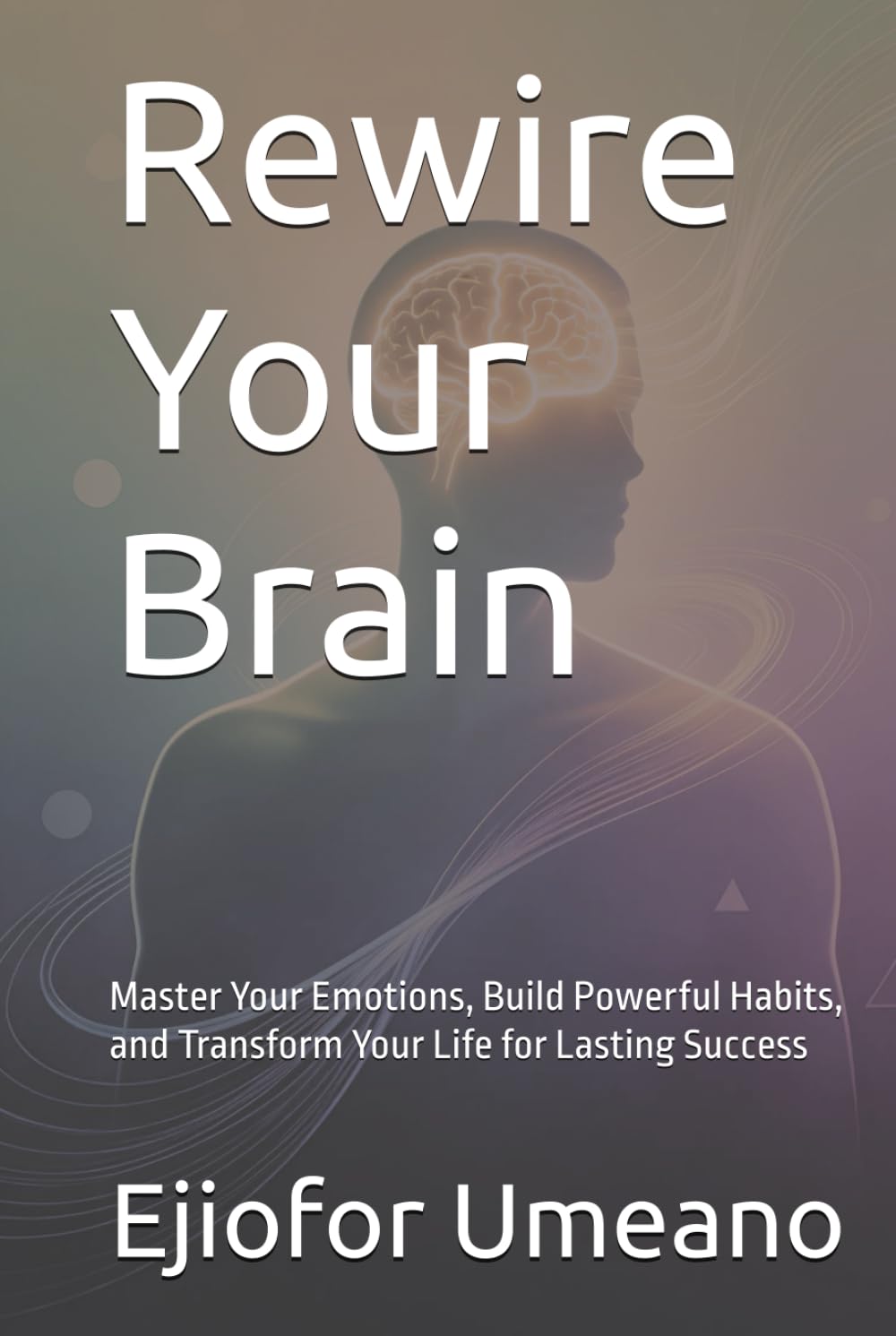 Rewire Your Brain: Master Your Emotions, Build Powerful Habits, and Transform Your Life for Lasting Success