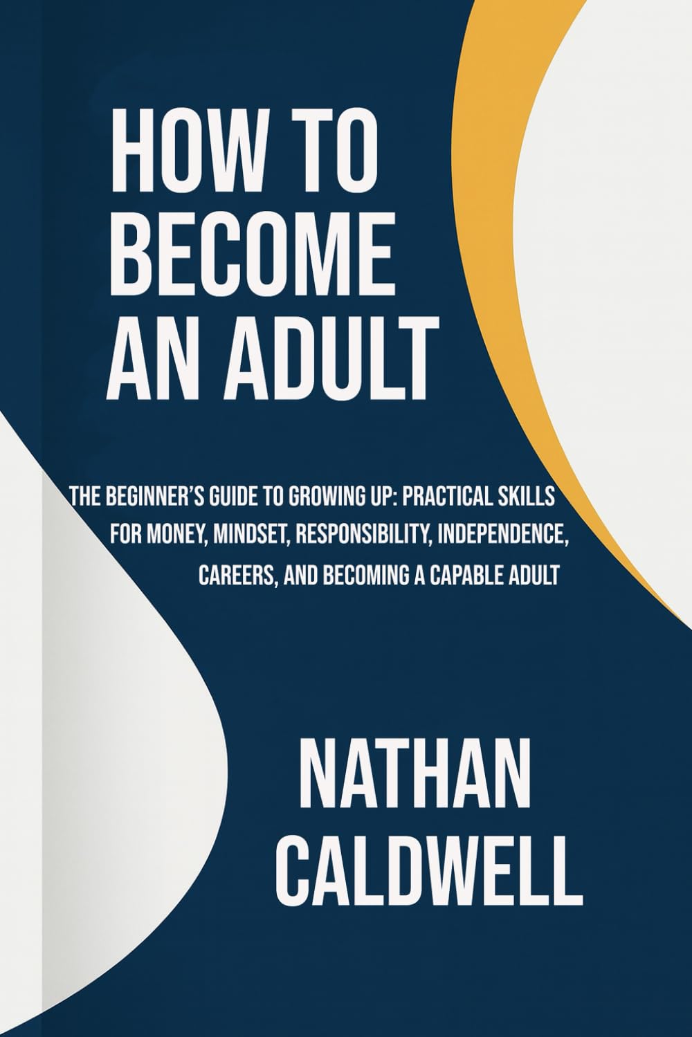 How to Become an Adult: The Beginner’s Guide to Growing Up: Practical Skills for Money, Mindset, Responsibility, Independence, Careers, and Becoming a Capable Adult