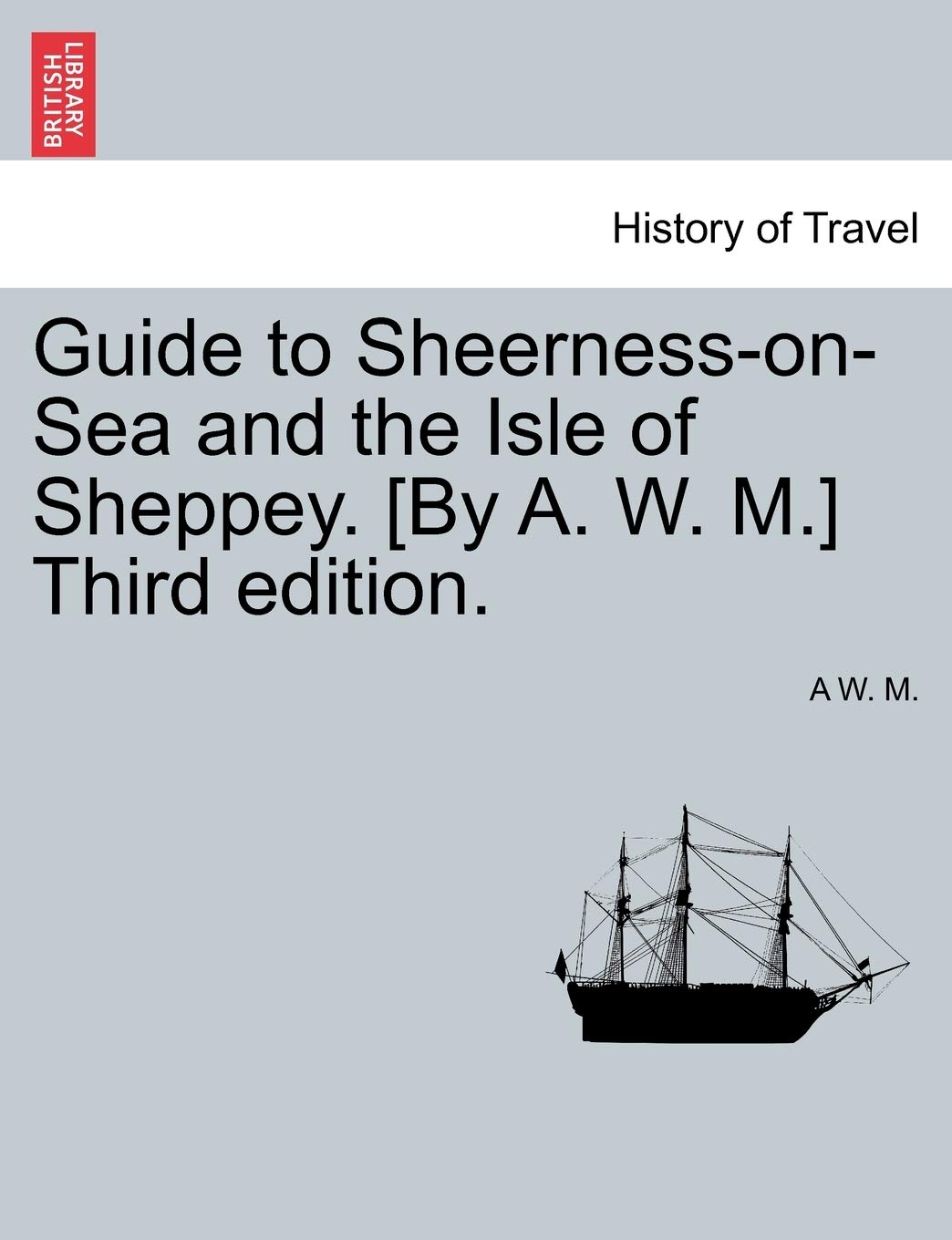 Guide to Sheerness-On-Sea and the Isle of Sheppey. [By A. W. M.] Third Edition.