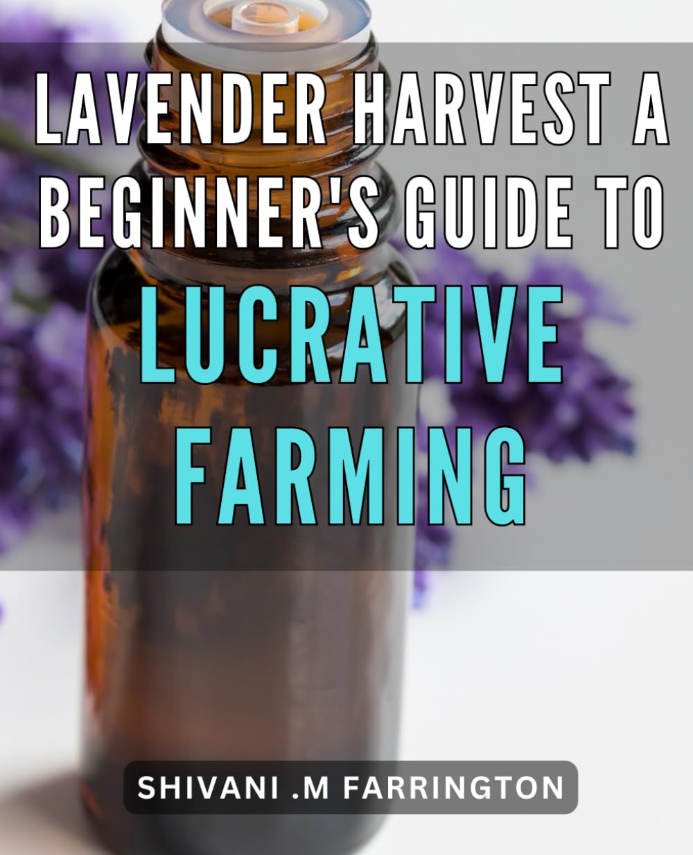 Lavender Harvest: A Beginner's Guide to Lucrative Farming: The Complete Handbook for Starting a Profitable Lavender Farm: Expert Advice and Practical Techniques