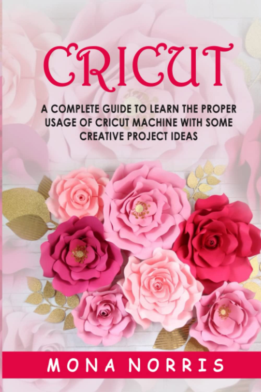 Cricut: A Complete Guide to Learn The Proper Usage of Cricut Machine with Some Creative Project Ideas